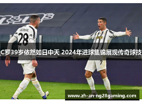 C罗39岁依然如日中天 2024年进球集锦展现传奇球技