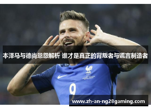 本泽马与德尚恩怨解析 谁才是真正的背叛者与谎言制造者