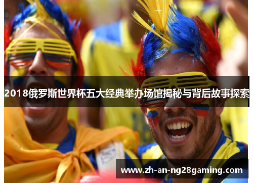2018俄罗斯世界杯五大经典举办场馆揭秘与背后故事探索