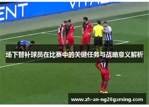 场下替补球员在比赛中的关键任务与战略意义解析