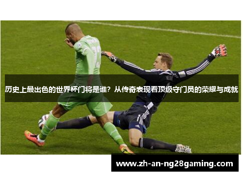 历史上最出色的世界杯门将是谁？从传奇表现看顶级守门员的荣耀与成就