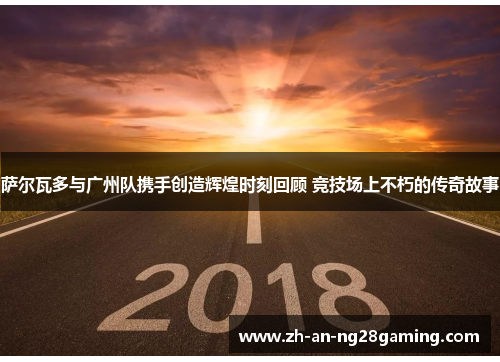 萨尔瓦多与广州队携手创造辉煌时刻回顾 竞技场上不朽的传奇故事 萨尔瓦多与广州队携手创造辉煌时刻回顾 竞技场上不朽的传奇故事