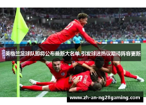 英格兰足球队即将公布最新大名单 引发球迷热议期待阵容更新 英格兰足球队即将公布最新大名单 引发球迷热议期待阵容更新