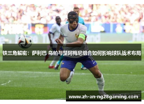 铁三角解密：萨利巴 乌帕与楚阿梅尼组合如何影响球队战术布局