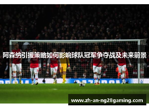 阿森纳引援策略如何影响球队冠军争夺战及未来前景