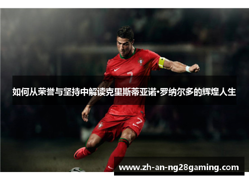 如何从荣誉与坚持中解读克里斯蒂亚诺·罗纳尔多的辉煌人生 如何从荣誉与坚持中解读克里斯蒂亚诺·罗纳尔多的辉煌人生