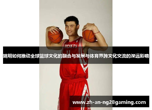 姚明如何推动全球篮球文化的融合与发展与体育界跨文化交流的深远影响 姚明如何推动全球篮球文化的融合与发展与体育界跨文化交流的深远影响