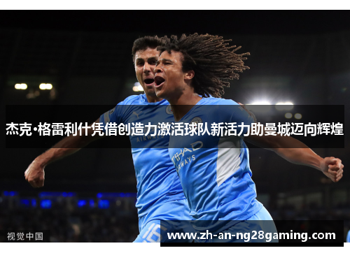 杰克·格雷利什凭借创造力激活球队新活力助曼城迈向辉煌