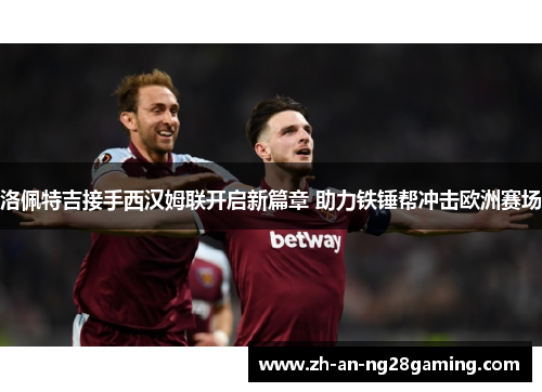 洛佩特吉接手西汉姆联开启新篇章 助力铁锤帮冲击欧洲赛场 洛佩特吉接手西汉姆联开启新篇章 助力铁锤帮冲击欧洲赛场