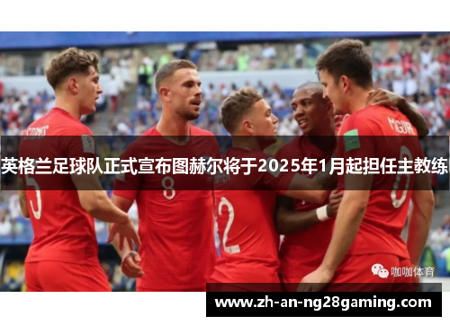 英格兰足球队正式宣布图赫尔将于2025年1月起担任主教练 英格兰足球队正式宣布图赫尔将于2025年1月起担任主教练